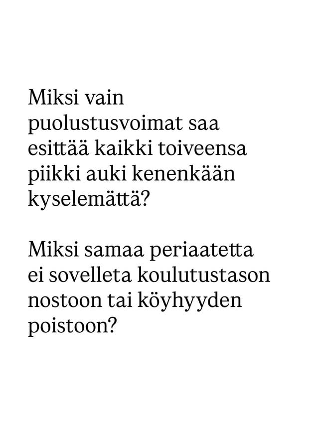 Parlamentaarinen työryhmä on julkaissut arvionsa siitä, kuinka paljon puolustusmäärärahojen pitäisi kasvaa seuraavien vuosien aikana. Puolustusvoimien arvioon perustuva esitys on, että puolustusmäärärahojen pitäisi lähes tuplaantua vuoteen 2029 mennessä, ylittäen myös Naton tavoitteen miljardeilla euroilla.Ei voi muuta sanoa kuin jahas. Ei ole tietysti mikään yllätys, että puolustusvoimat löytää merkittäviä rahoitustarpeita. Nykyisestä maailman epävakaudesta huolimatta näin on aina ollut, ja sama pätee kaikkiin muihinkin hallinnonaloihin. Jos kysyttäisiin opetusalan ammattilaisilta, paljonko määrärahoja tarvitaan Suomen koulutustason nostamiseksi ja oppimiserojen kaventamiseksi, olisi summa myös merkittävä. Samoin olisi, jos sosiaalialan ammattilaiset laittaisivat pöytään keinot köyhyyden poistamiseksi Suomesta. Kysymys kuuluukin, että mihin parlamentaarinen työryhmä tarvittiin, jos sen ainoa tehtävä oli kuitata puolustusvoimien oma toivelista? Miksi ei sitten perusteta koulutustason nostoon ja köyhyyden poistoon keskittyviä työryhmiä, jotka näin vain kuittaisivat alan ammattilaisten toivelistan? Myös ne liittyvät kiinteästi inhimilliseen turvallisuuteen ja yhteiskunnan kriisinkestävyyteen.Minä en kiellä merkittävien puolustusinvestointien tarvetta aikana, jolloin Euroopan keskeisin tavoite pitäisi olla riippuvuuksien vähentäminen Yhdysvalloista.Mutta ei voi olla niin, että yhdelle hallinnonalalle annetaan erioikeus esittää kaikki toiveensa, kun kaikkialla muualla yhteiskunnassa priorisoidaan ja jaetaan pelkkää niukkuutta. Siksi puolueiden parlamentaarista ryhmää olisi tarvittu juurikin laajaan yhteiseen keskusteluun priorisoinnista – eli siitä, mitkä puolustusinvestoinnit olisivat kaikista tärkeimpiä, tiukan taloustilanteen huomioiden.Siihen ei suomalaisilla eduskuntapuolueilla ollut halua tai kykyä. Lopputuloksena saatiin ulos jättimäinen toivelista, joka vain syventää ristiriitaa samojen puolueiden seuraaville vaalikausille linjaamien sopeutustarpeiden kanssa. Edelleen odotan ensimmäistä uskottavaa vastausta näiden täysin eri suuntaan vetävien tavoitteiden yhteensovittamiseksi.Onneksi vasemmistoliitto edustaa tässäkin järjen ääntä. by @lindrssn