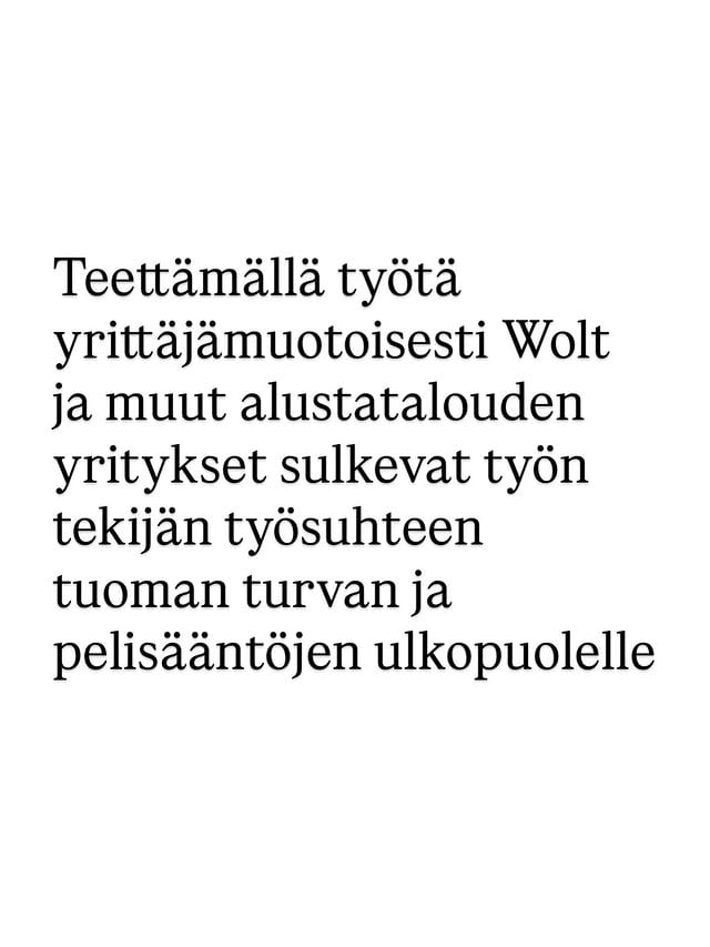 Wolt teki viime perjantaina ulostulon vastauksenapäivityksiini liittyen Woltin haluttomuuteen kunnioittaa Korkeimman hallinto-oikeuden (KHO) päätöksiä. Ulostulossa ei sinänsä ollut mitään yllättävää – Wolt kiistää lähettien minulle kertomat tiedot yrityksen toiminnasta ja keikkojen hinnoittelusta.Mitä tulee pääkritiikkiini, eli siihen, ettei Wolt kunnioita KHO:npäätöksiä ja mitenyrityksen liiketoiminta ei ole kestävällä pohjalla, jos työtä ei ole varaa teettää muutoin kuin yrittäjämuotoisesti, Wolt toteaa seuraavasti: ”Kuten muillakaan yrityksillä, meillä ei myöskään ole mahdollisuutta palkata tai aloittaa yhteistyötä kaikkien halukkaiden kanssa”. Woltin kohdallahan kyse ei ole siitä, että yrityksellä pitäisi olla varaa palkata kaikki”halukkaat”, vaan ongelma on se, ettei heillä ole varaa palkata yritykselle jo nyt työtä tekeviä ihmisiä! Tämä osoittaa, miten koko liiketoimintamalli nojaa suomalaisten työehtosopimusten ja lainsäädännön kiertämiseen: yrittäjämuotoisesti teetettynä lähettien tuntipalkka jää muutamaan euroon, eli merkittävästi alle työehtosopimusten tai lainsäädännön vähimmäistason. Juuri tämä alustataloudessa muistuttaa minua metsämarjanpoiminnasta – sekin perustui työn teettämiseen yrittäjämuotoisesti näiden sääntöjen kiertämiseksi.Woltin mukaan he ovat ”kehittäneet alustatyön käytäntöjä Suomessa jo pitkään”. Heidän tavoitteena on solmia PAMin kanssa sopimus _työsuhteisten_ lähettien työehdoista ennen juhannusta. Woltille työskentelee Suomessa noin 10 000 lähettiä, joista he ovat palkanneet noin sata (!) lähettiä työsuhteeseen. Tämä on puhdasta maineen kiillottamista – ei KHO:n ratkaisun kunnioittamista. PAM on yrittänyt onnistumatta jo vuosia solmia Woltin kanssa sopimuksen yrittäjämuotoisesti työskentelevien työoloista ja korvauksista, jotta edes jonkinlaisia parannuksia saataisiin aikaan. Neuvottelut ovat edelleen käynnissä. Nyt Wolt sitten ilmoittaa halustaan sopia tämän pienen joukon ehdoista, johon kaikki halukkaat lähetit eivät mitenkään pääse.Työn teettäminen yrittäjämuotoisesti siirtää työn tekijän työsuhteen tuoman turvan ja pelisääntöjen ulkopuolelle. Nyt tarvitsemme painetta firmojen toiminnan muuttamiseksi. by @lindrssn