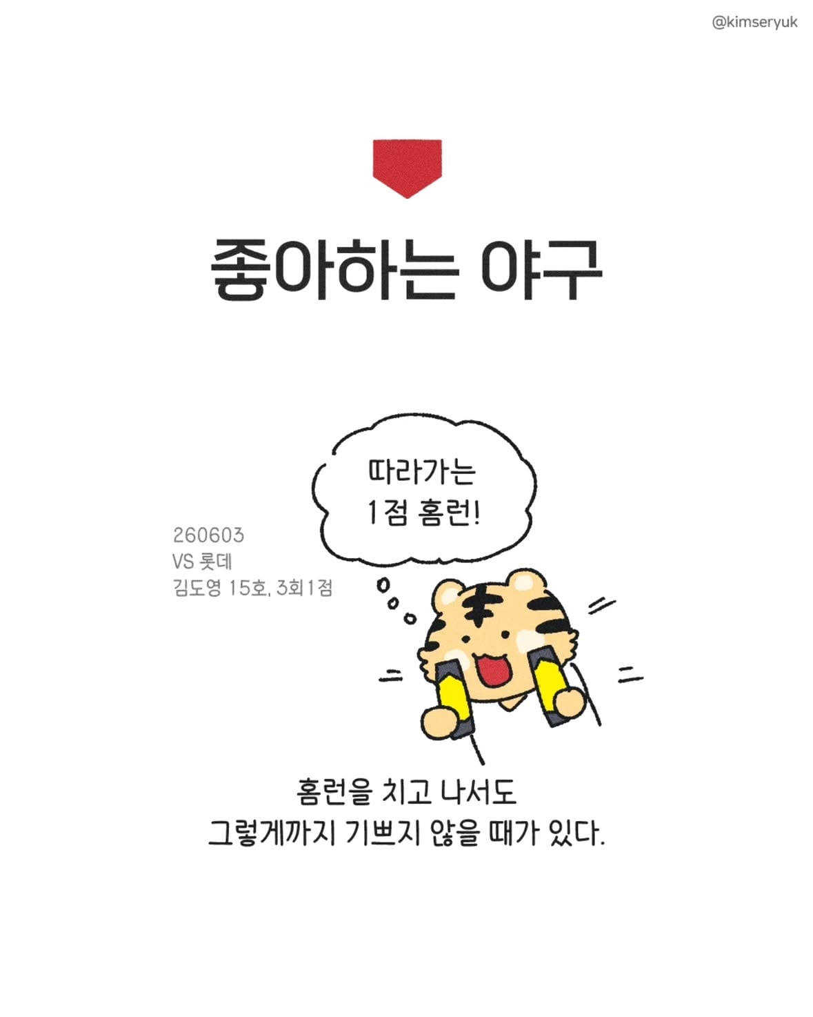 슈퍼스타의 야구
도영아 사랑해

260607 야구일기
vs 삼성,챔필
6:7 승리
달빛시리즈, 위닝!

*왜 박민이 역전하고 김도영이 점수를 벌렸다고 기억하고 있었을까요? 너무 큰 오류라 삭제 후 재 업로드 하게 되었습니다 ㅠㅠ 

김도영17호18호(3회2점 8회1점),나성범10호(3회1점), 김도영- 나성범 백투백
김민규-김도영으로 이어지는거 좋은 것 같아요 기아타이거즈 육상부 
네일 승 또 날려먹은 날  네일 (6이닝 3자책) 
김도영 5타수 4안타 2홈런 

#김기아툰 #야구일기 #기아타이거즈 #김도영